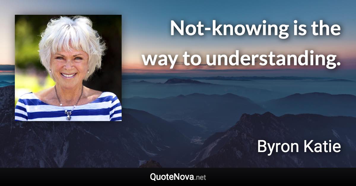 Not-knowing is the way to understanding. - Byron Katie quote