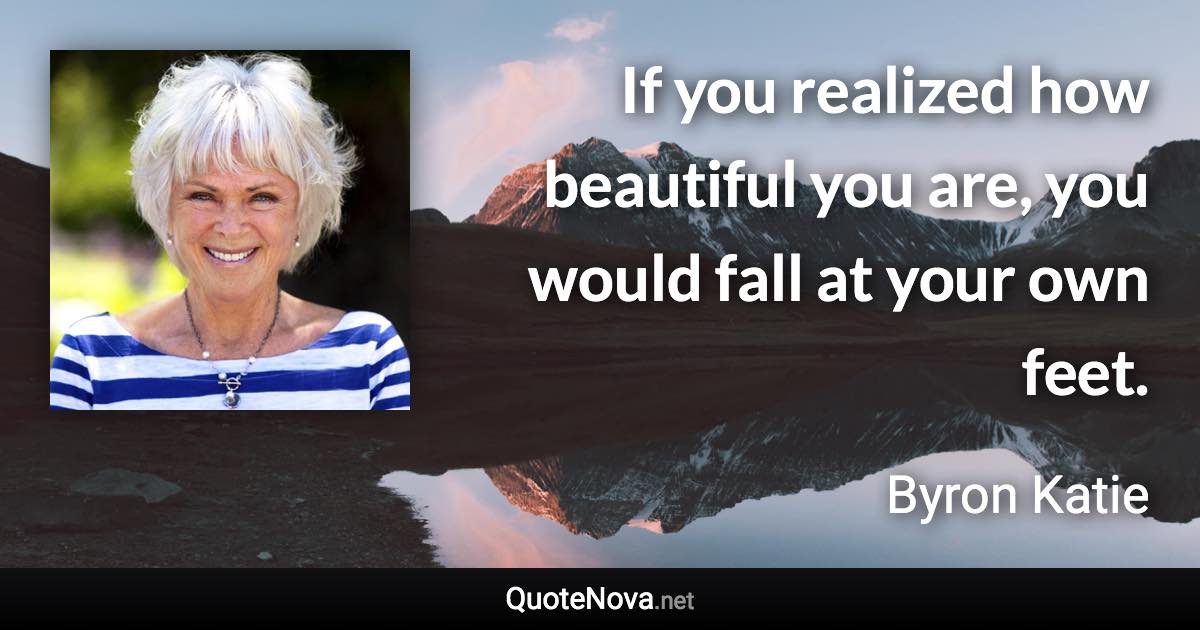 If you realized how beautiful you are, you would fall at your own feet. - Byron Katie quote