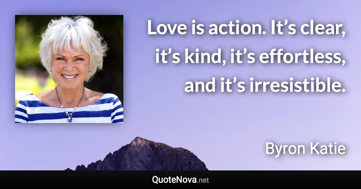 Love is action. It’s clear, it’s kind, it’s effortless, and it’s irresistible. - Byron Katie quote