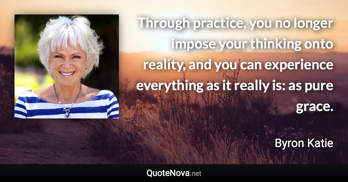 Through practice, you no longer impose your thinking onto reality, and you can experience everything as it really is: as pure grace. - Byron Katie quote