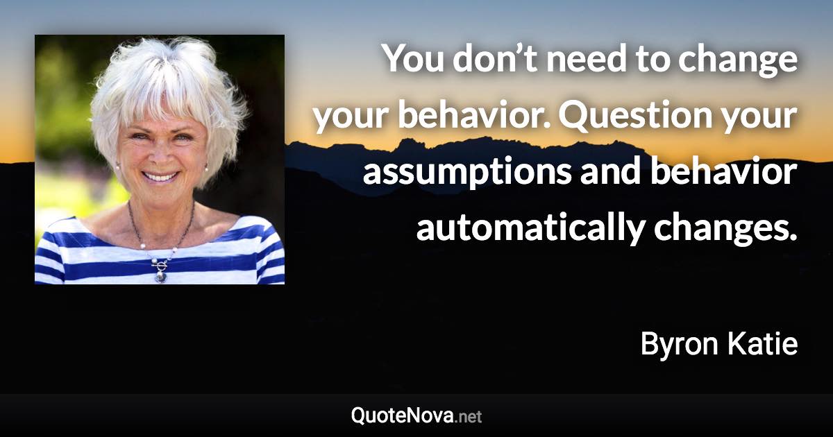 You don’t need to change your behavior. Question your assumptions and behavior automatically changes. - Byron Katie quote