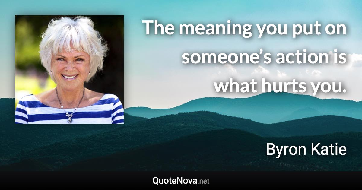 The meaning you put on someone’s action is what hurts you. - Byron Katie quote