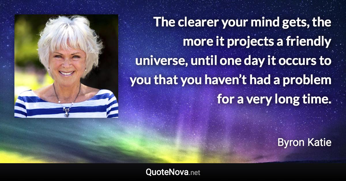 The clearer your mind gets, the more it projects a friendly universe, until one day it occurs to you that you haven’t had a problem for a very long time. - Byron Katie quote