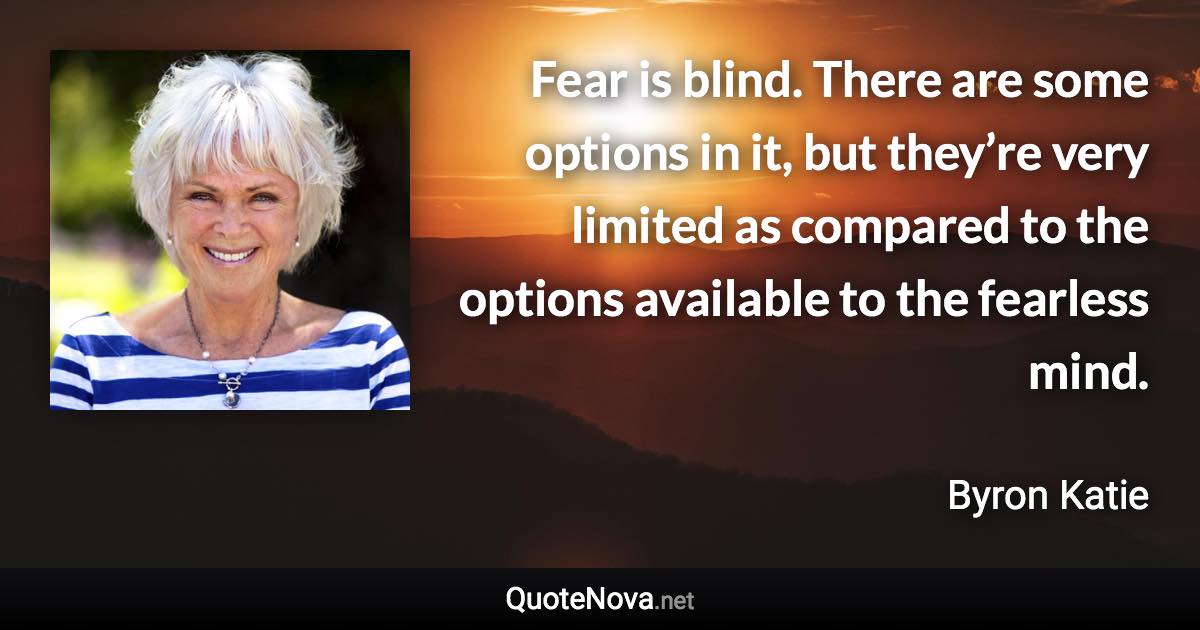 Fear is blind. There are some options in it, but they’re very limited as compared to the options available to the fearless mind. - Byron Katie quote