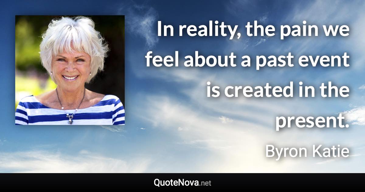 In reality, the pain we feel about a past event is created in the present. - Byron Katie quote