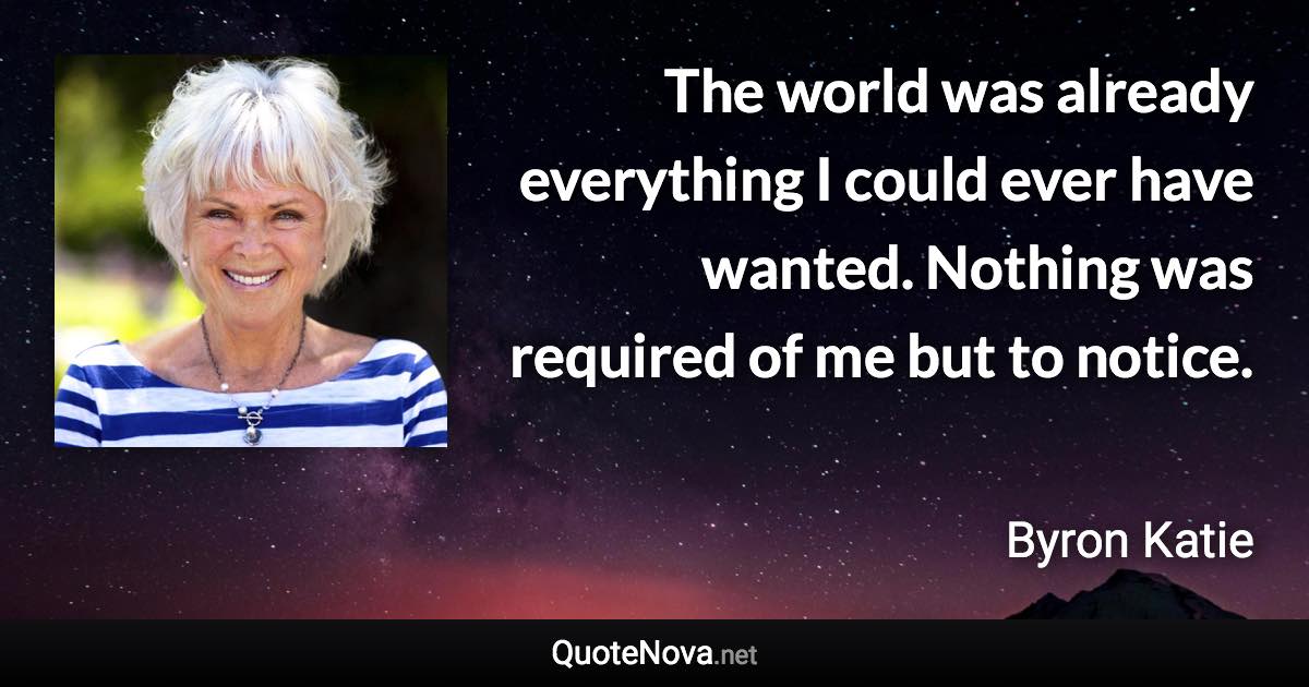 The world was already everything I could ever have wanted. Nothing was required of me but to notice. - Byron Katie quote