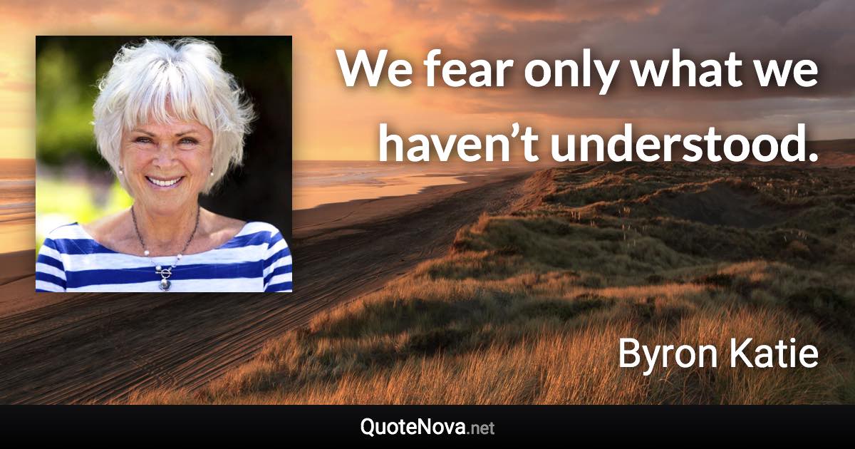 We fear only what we haven’t understood. - Byron Katie quote