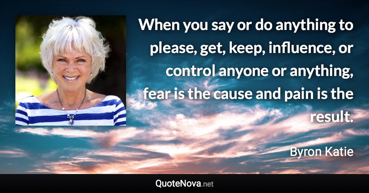 When you say or do anything to please, get, keep, influence, or control anyone or anything, fear is the cause and pain is the result. - Byron Katie quote