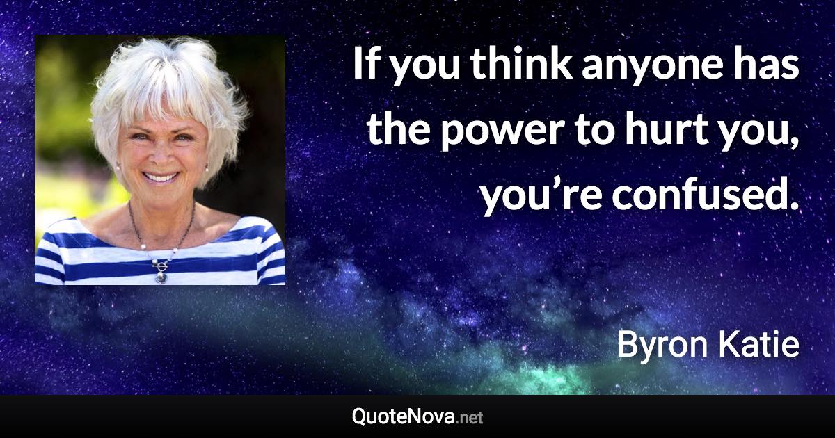 If you think anyone has the power to hurt you, you’re confused. - Byron Katie quote