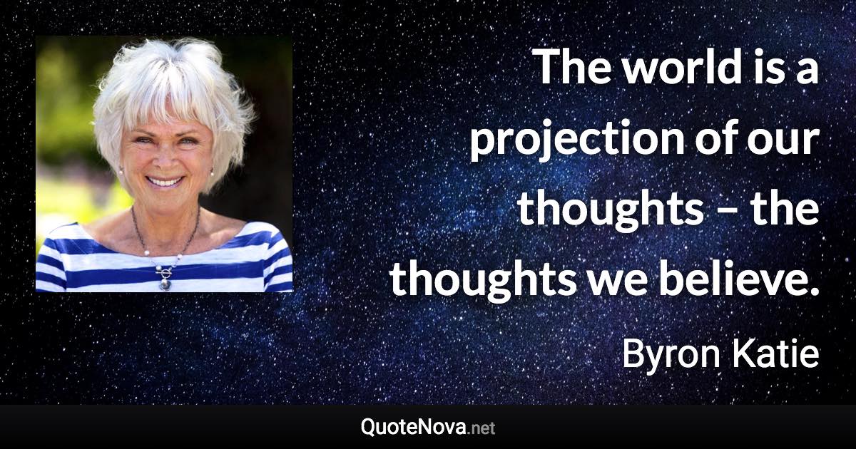 The world is a projection of our thoughts – the thoughts we believe. - Byron Katie quote