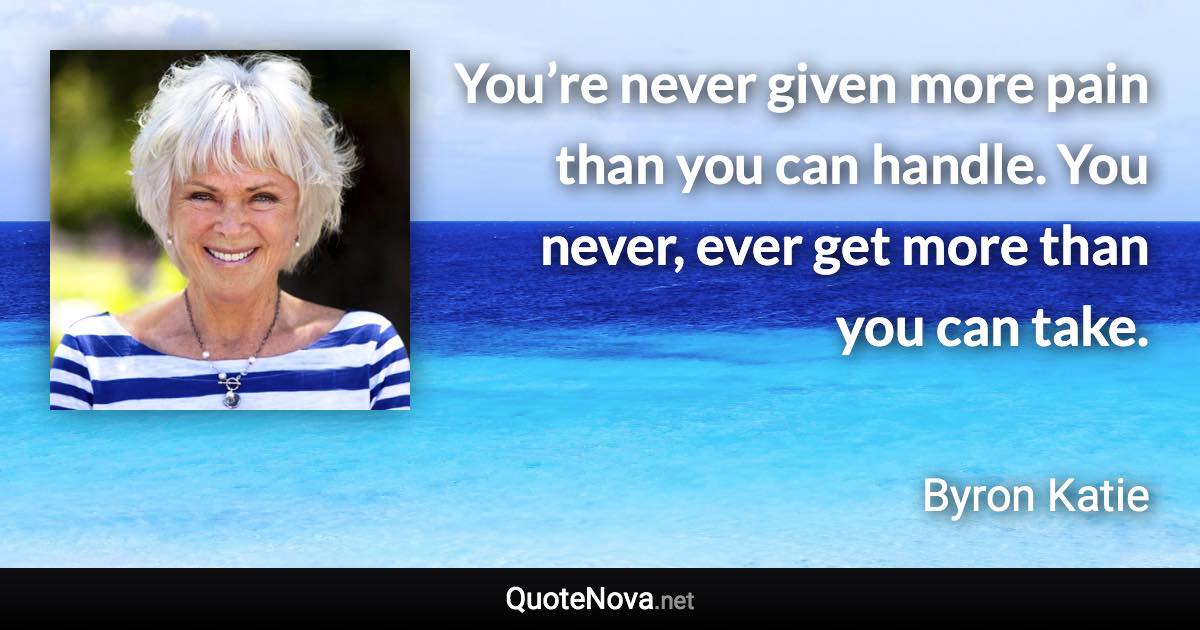 You’re never given more pain than you can handle. You never, ever get more than you can take. - Byron Katie quote