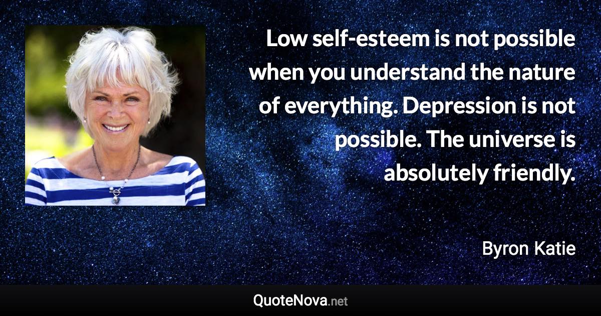 Low self-esteem is not possible when you understand the nature of everything. Depression is not possible. The universe is absolutely friendly. - Byron Katie quote