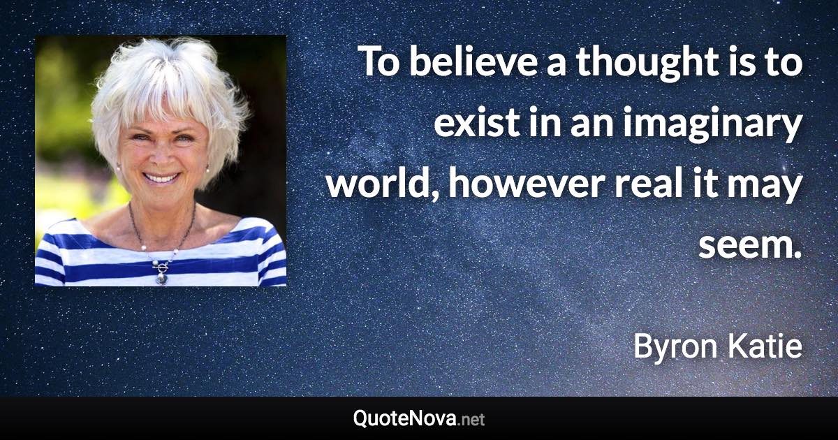 To believe a thought is to exist in an imaginary world, however real it may seem. - Byron Katie quote