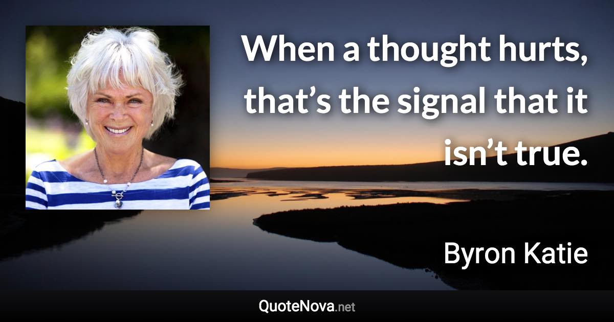 When a thought hurts, that’s the signal that it isn’t true. - Byron Katie quote