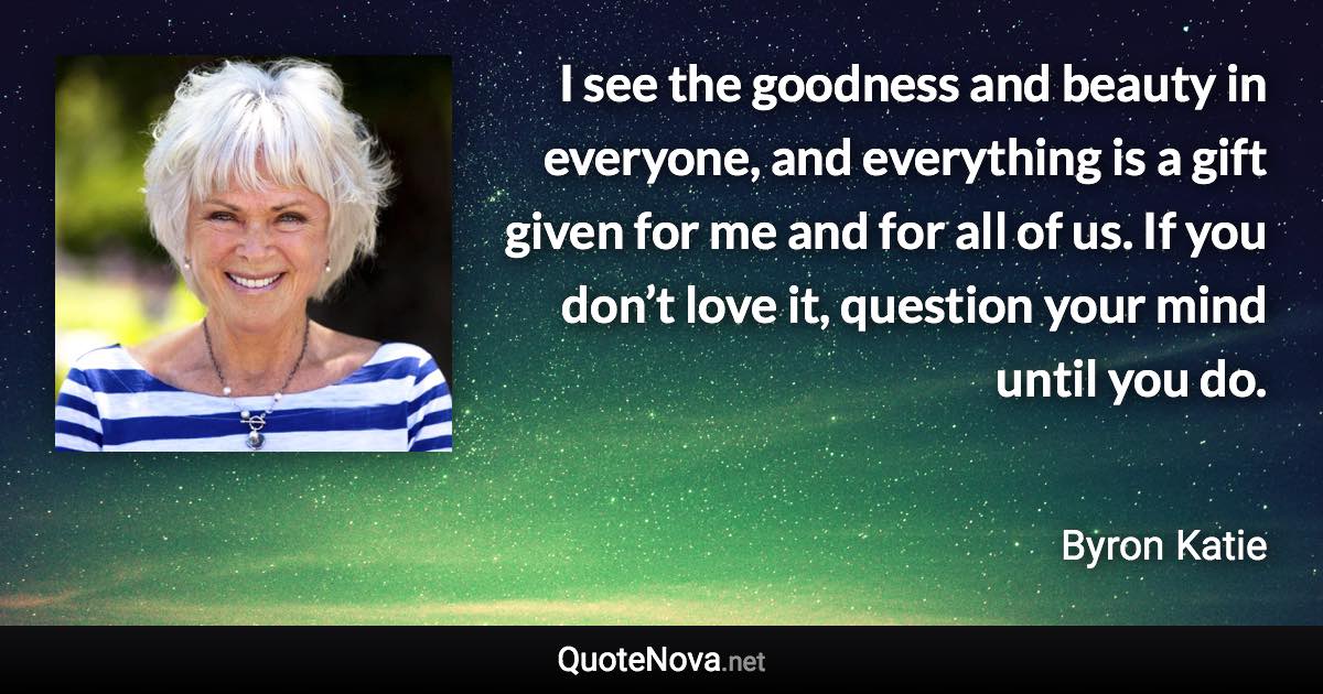 I see the goodness and beauty in everyone, and everything is a gift given for me and for all of us. If you don’t love it, question your mind until you do. - Byron Katie quote