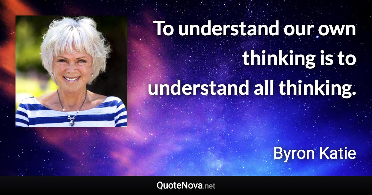 To understand our own thinking is to understand all thinking. - Byron Katie quote