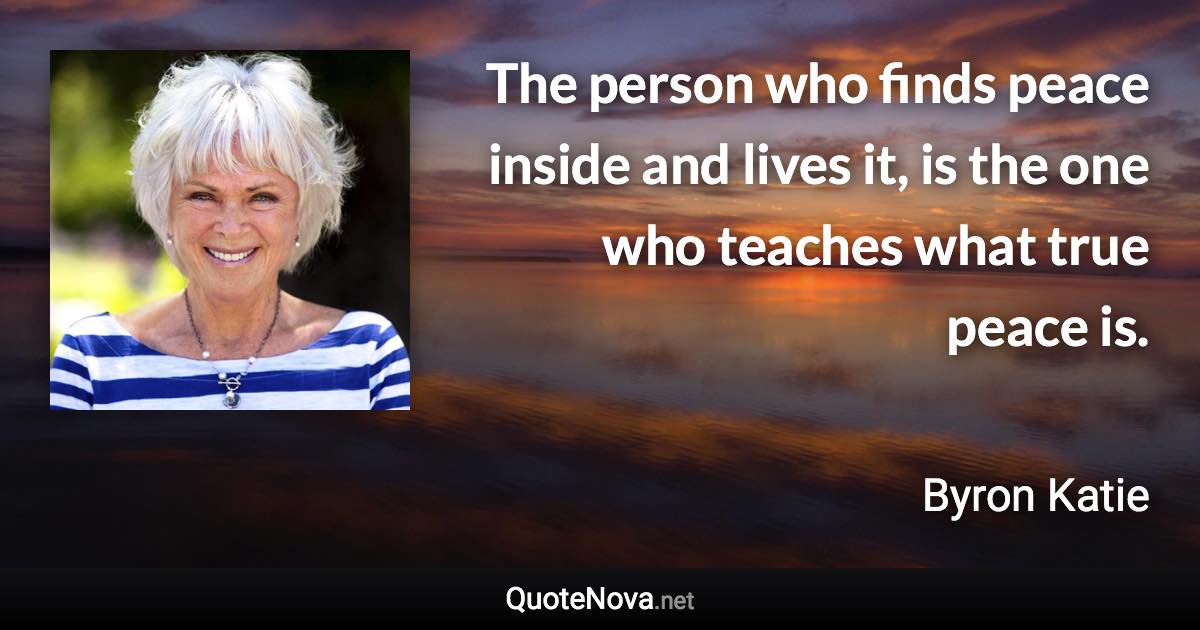 The person who finds peace inside and lives it, is the one who teaches what true peace is. - Byron Katie quote