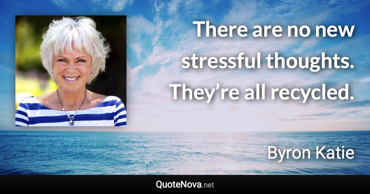 There are no new stressful thoughts. They’re all recycled. - Byron Katie quote