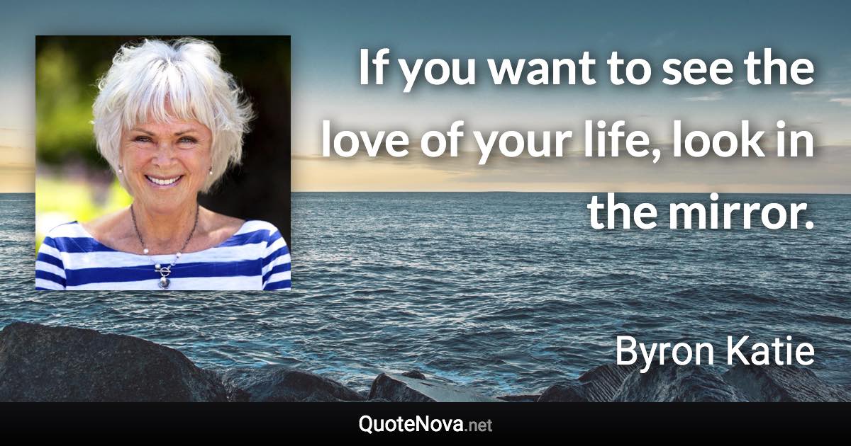 If you want to see the love of your life, look in the mirror. - Byron Katie quote