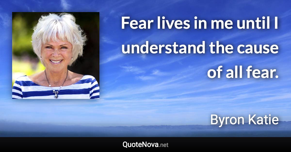 Fear lives in me until I understand the cause of all fear. - Byron Katie quote