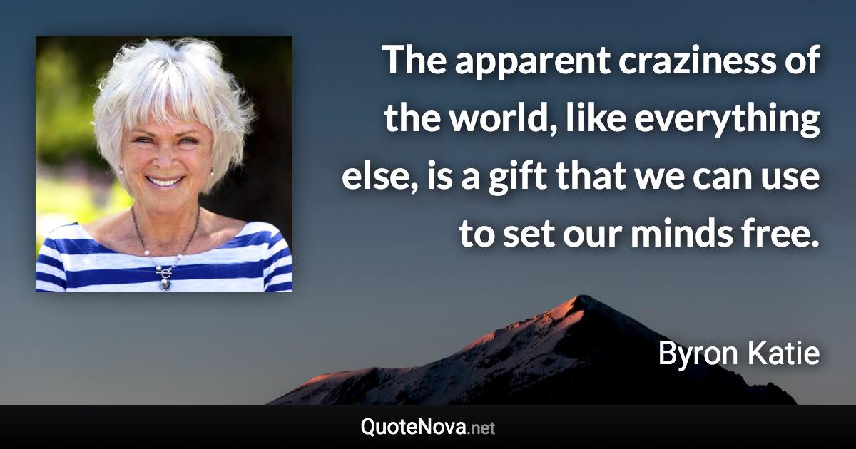 The apparent craziness of the world, like everything else, is a gift that we can use to set our minds free. - Byron Katie quote