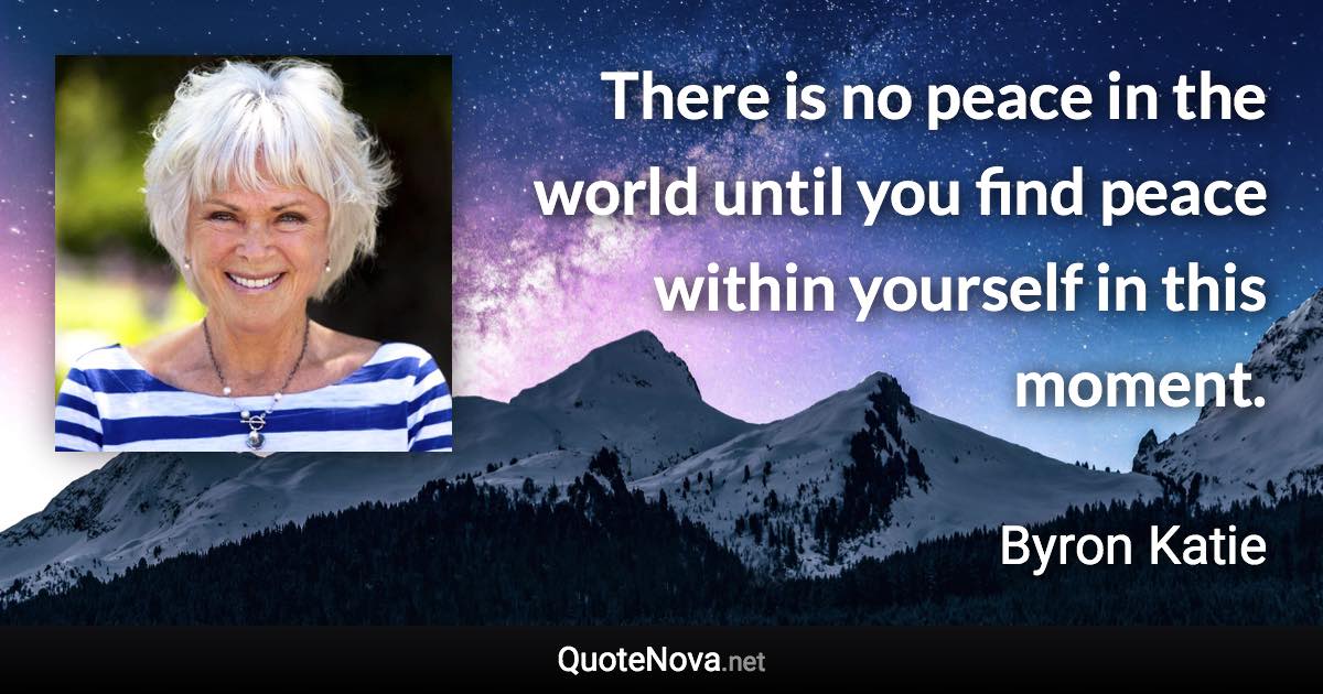 There is no peace in the world until you find peace within yourself in this moment. - Byron Katie quote