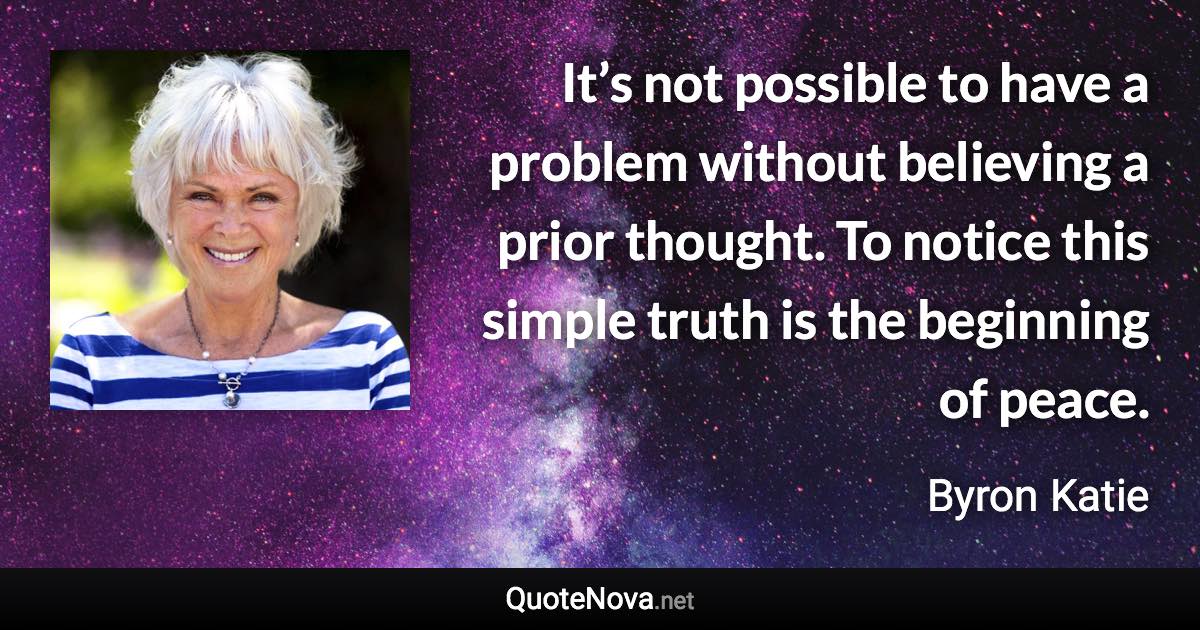 It’s not possible to have a problem without believing a prior thought. To notice this simple truth is the beginning of peace. - Byron Katie quote