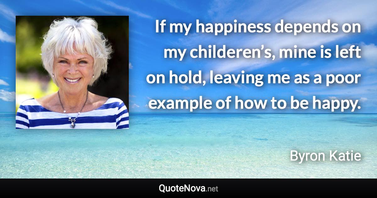 If my happiness depends on my childeren’s, mine is left on hold, leaving me as a poor example of how to be happy. - Byron Katie quote