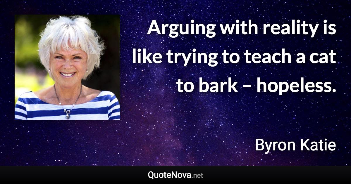 Arguing with reality is like trying to teach a cat to bark – hopeless. - Byron Katie quote