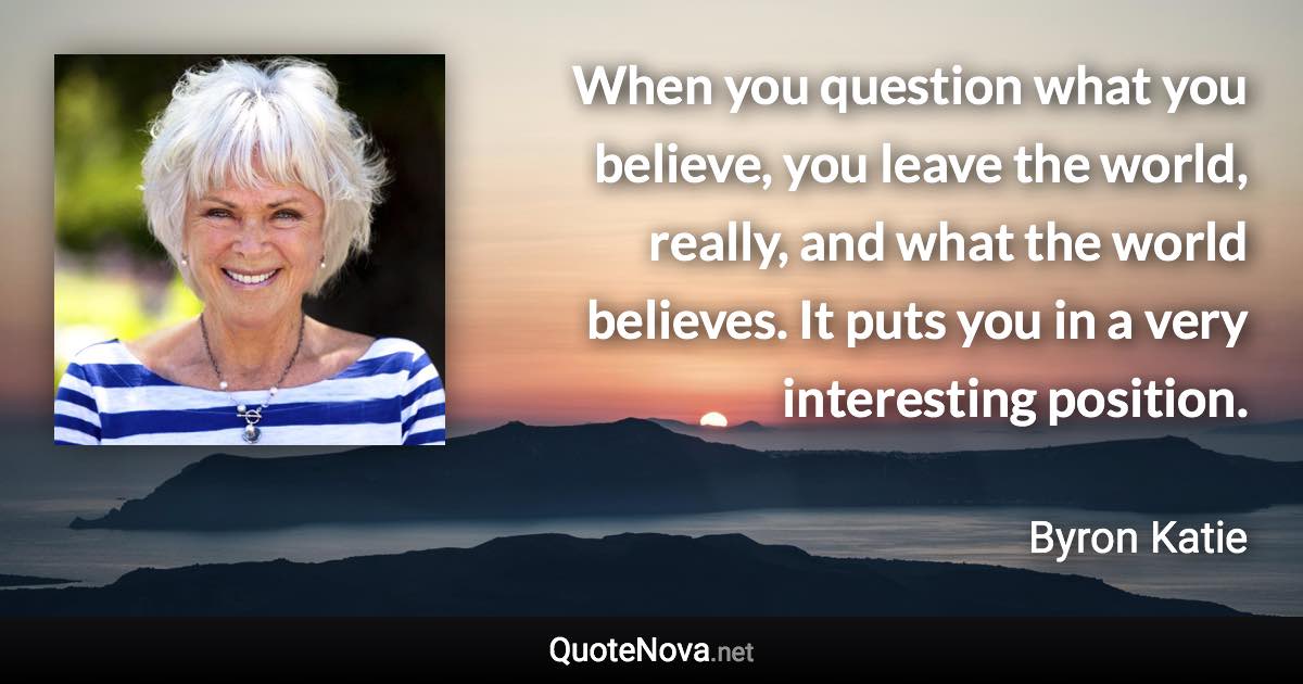 When you question what you believe, you leave the world, really, and what the world believes. It puts you in a very interesting position. - Byron Katie quote