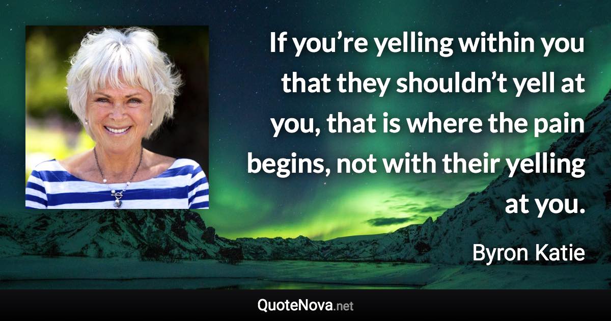 If you’re yelling within you that they shouldn’t yell at you, that is where the pain begins, not with their yelling at you. - Byron Katie quote