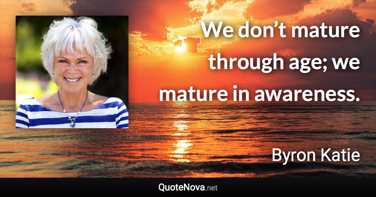 We don’t mature through age; we mature in awareness. - Byron Katie quote