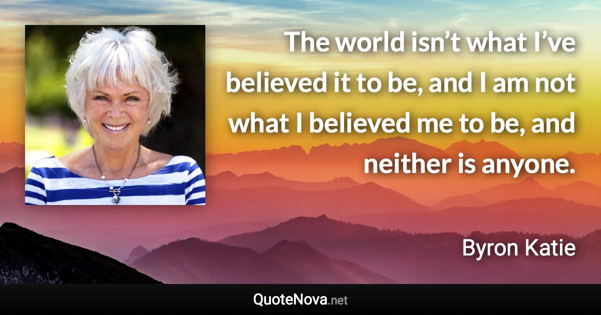 The world isn’t what I’ve believed it to be, and I am not what I believed me to be, and neither is anyone. - Byron Katie quote