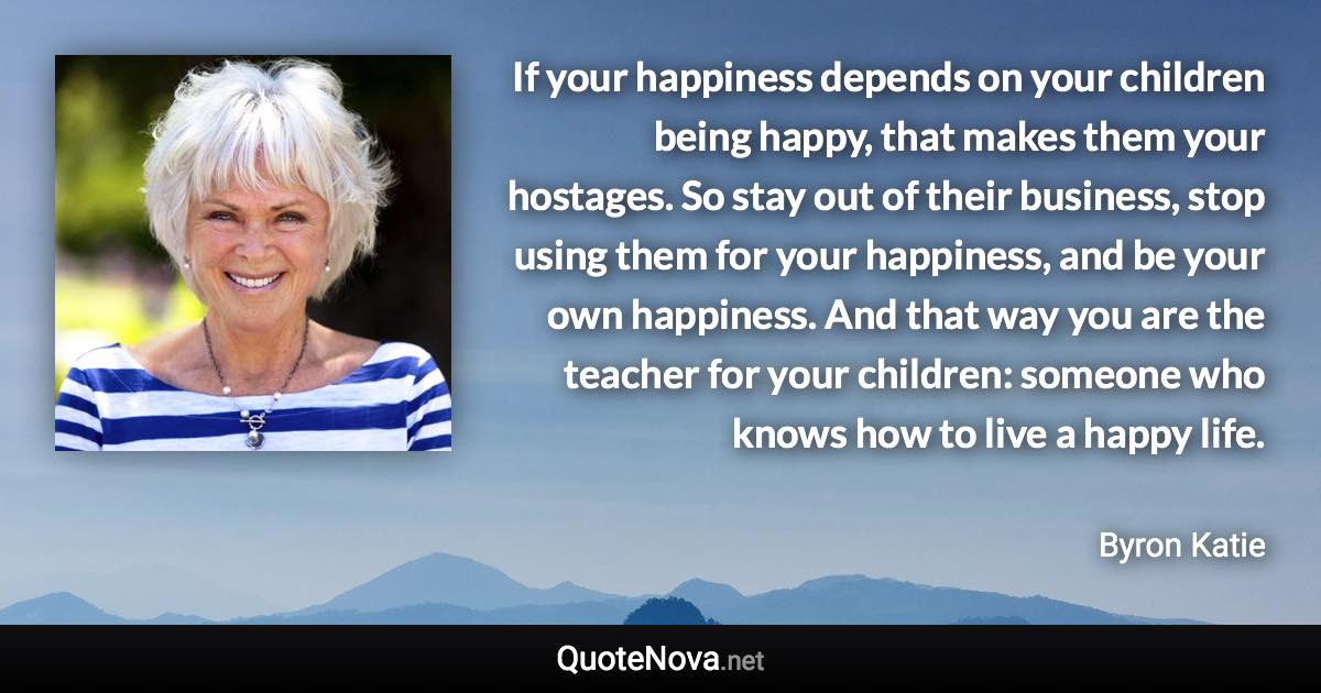 If your happiness depends on your children being happy, that makes them your hostages. So stay out of their business, stop using them for your happiness, and be your own happiness. And that way you are the teacher for your children: someone who knows how to live a happy life. - Byron Katie quote