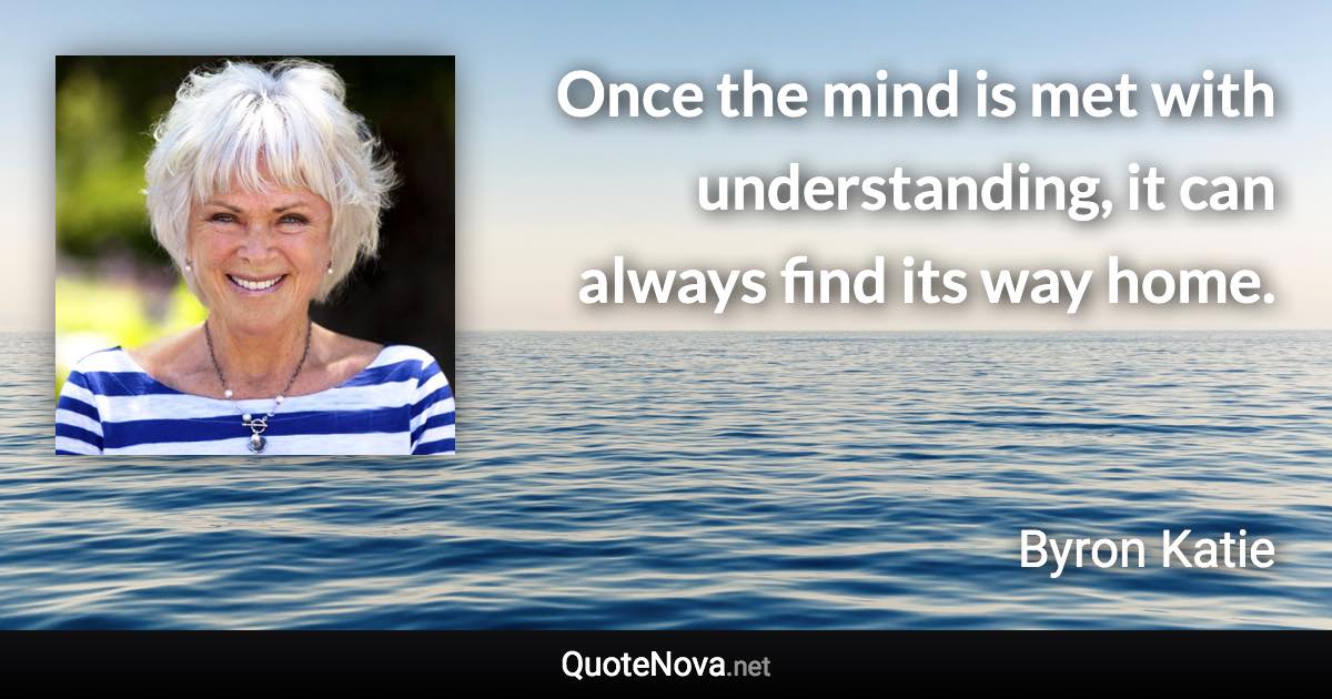 Once the mind is met with understanding, it can always find its way home. - Byron Katie quote