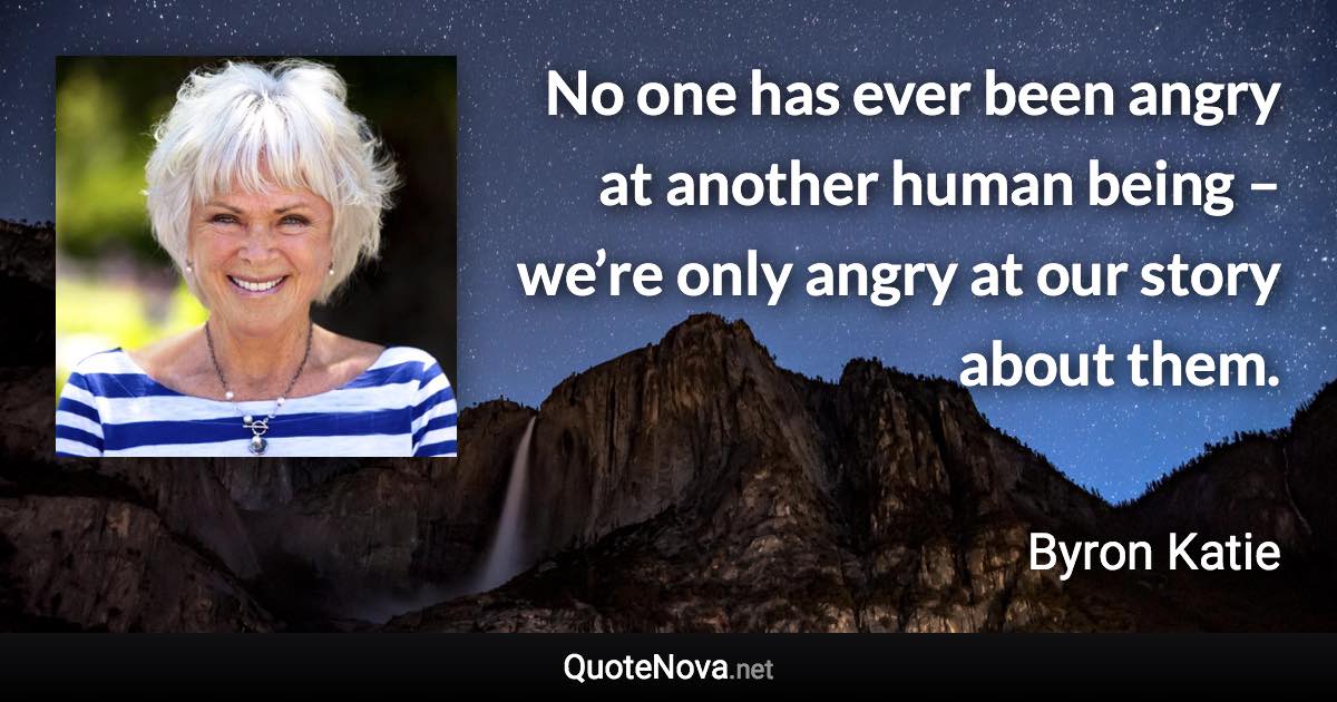 No one has ever been angry at another human being – we’re only angry at our story about them. - Byron Katie quote