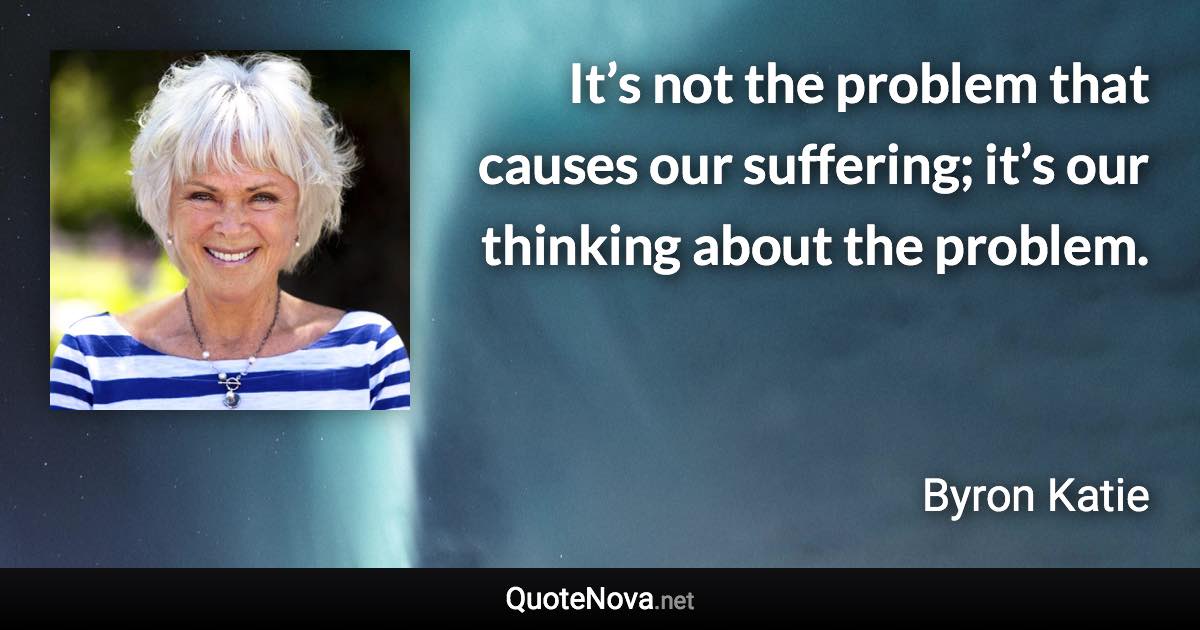 It’s not the problem that causes our suffering; it’s our thinking about the problem. - Byron Katie quote
