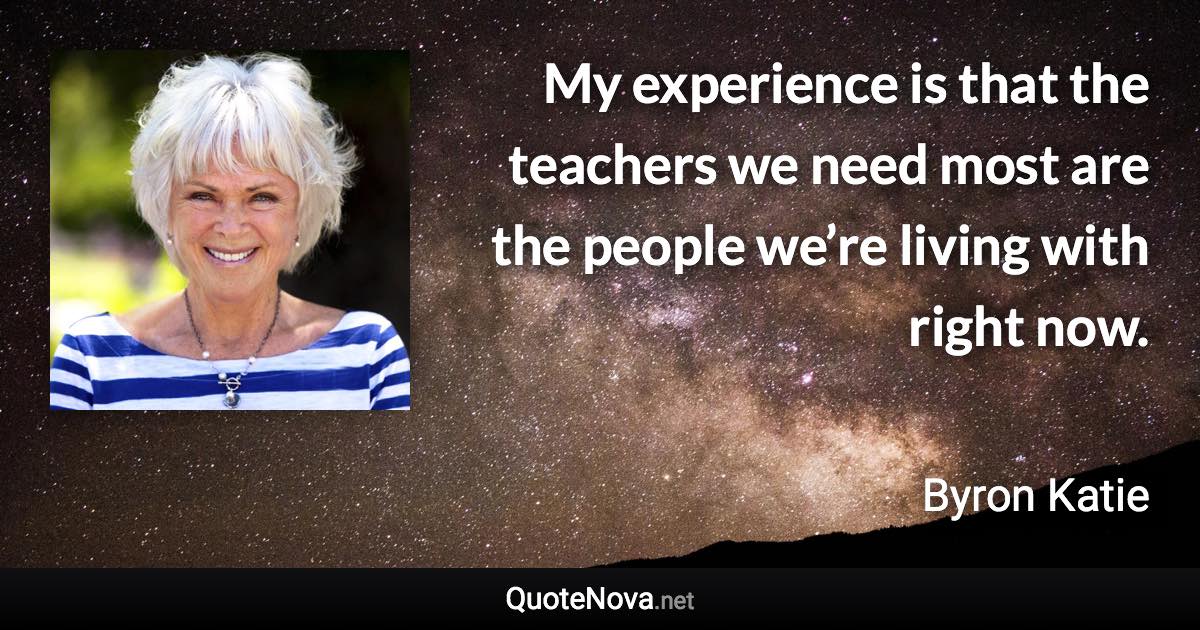 My experience is that the teachers we need most are the people we’re living with right now. - Byron Katie quote