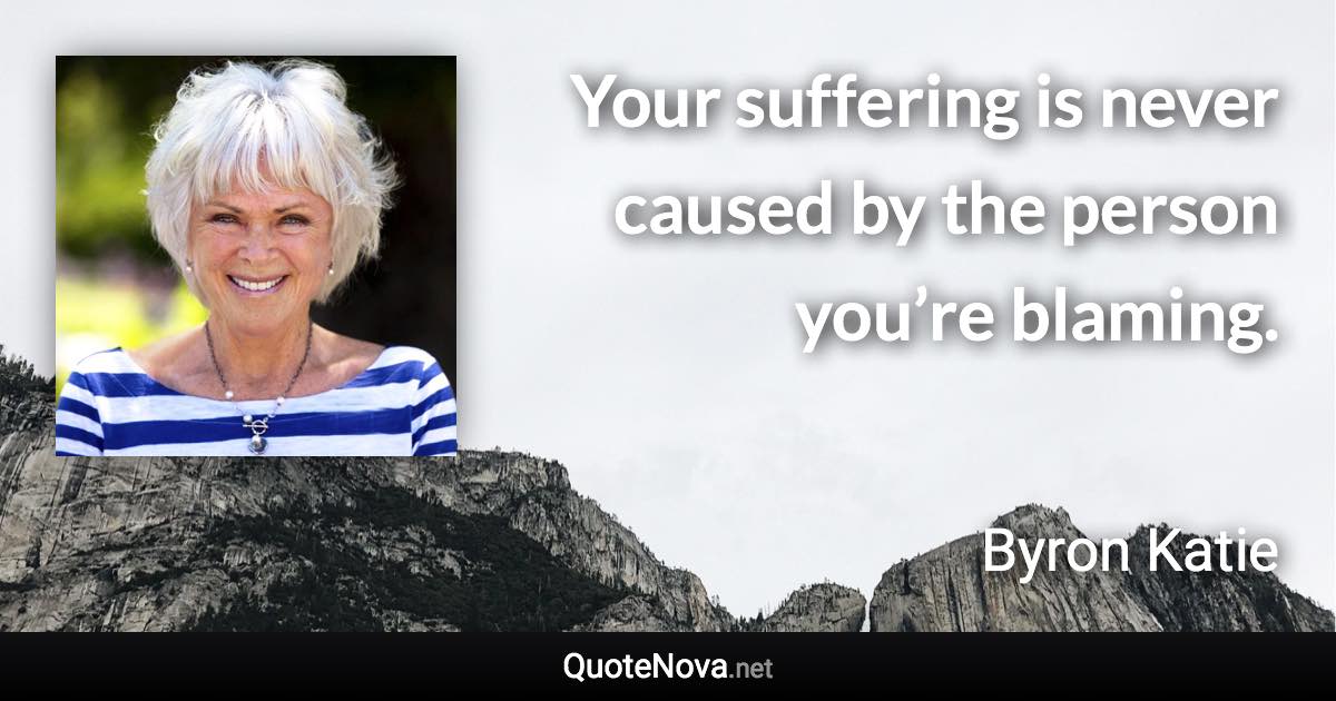 Your suffering is never caused by the person you’re blaming. - Byron Katie quote