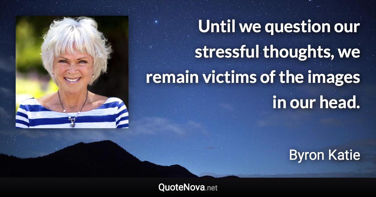 Until we question our stressful thoughts, we remain victims of the images in our head. - Byron Katie quote