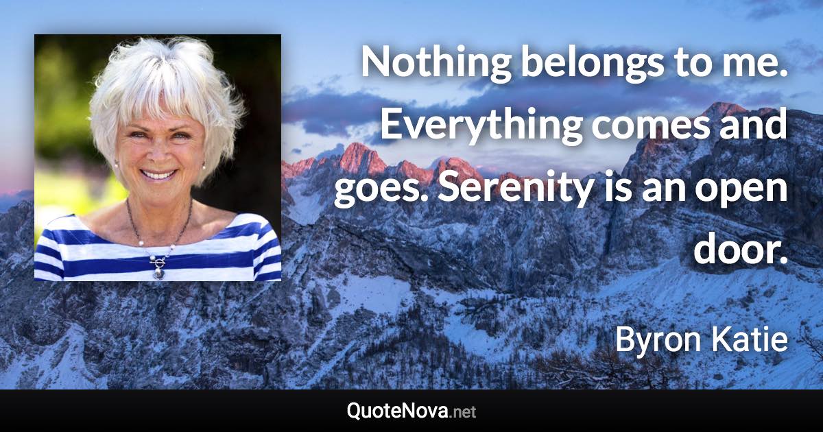 Nothing belongs to me. Everything comes and goes. Serenity is an open door. - Byron Katie quote