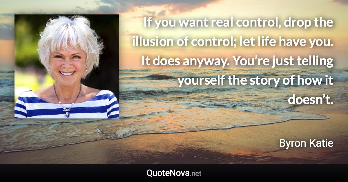 If you want real control, drop the illusion of control; let life have you. It does anyway. You’re just telling yourself the story of how it doesn’t. - Byron Katie quote