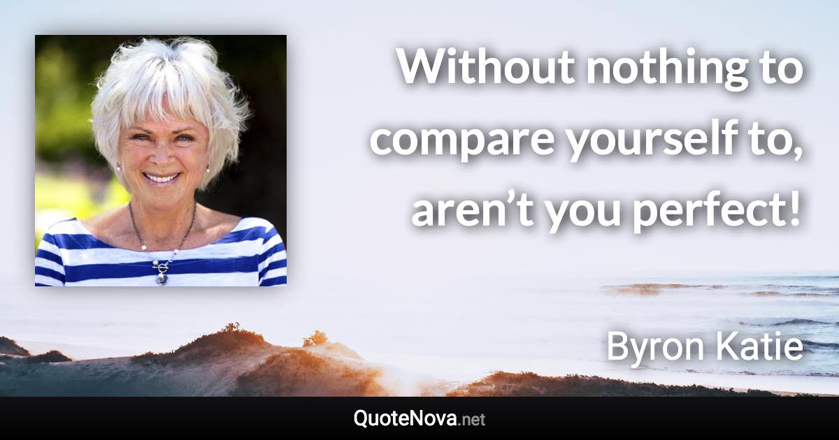 Without nothing to compare yourself to, aren’t you perfect! - Byron Katie quote