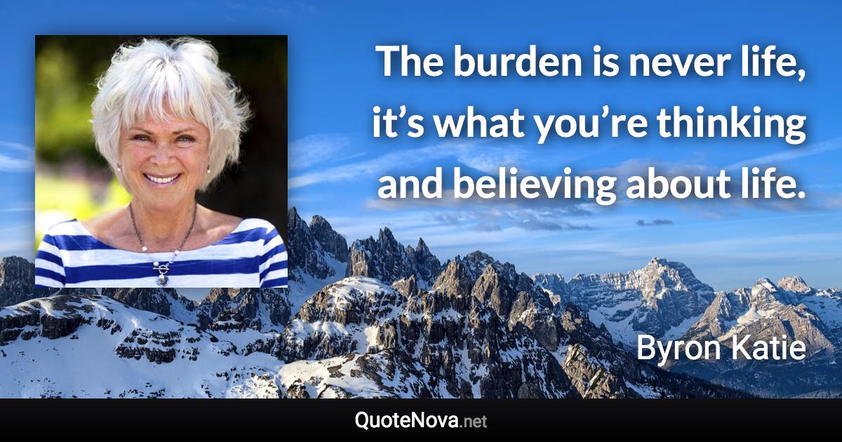 The burden is never life, it’s what you’re thinking and believing about life. - Byron Katie quote