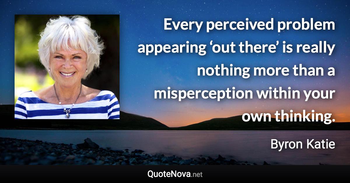 Every perceived problem appearing ‘out there’ is really nothing more than a misperception within your own thinking. - Byron Katie quote