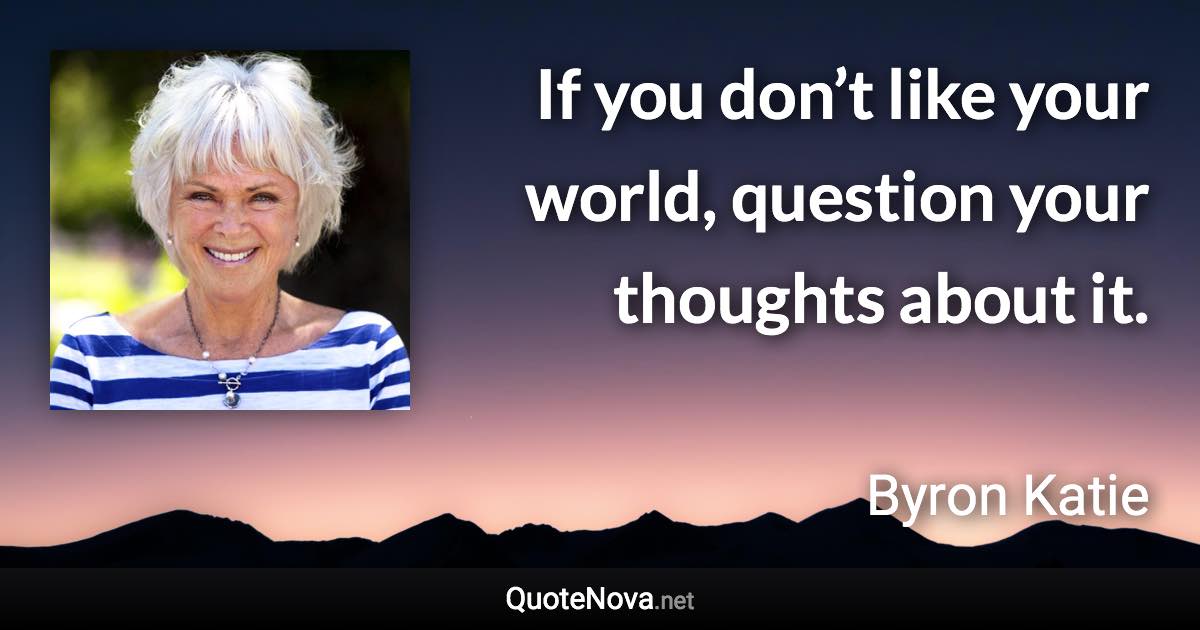 If you don’t like your world, question your thoughts about it. - Byron Katie quote