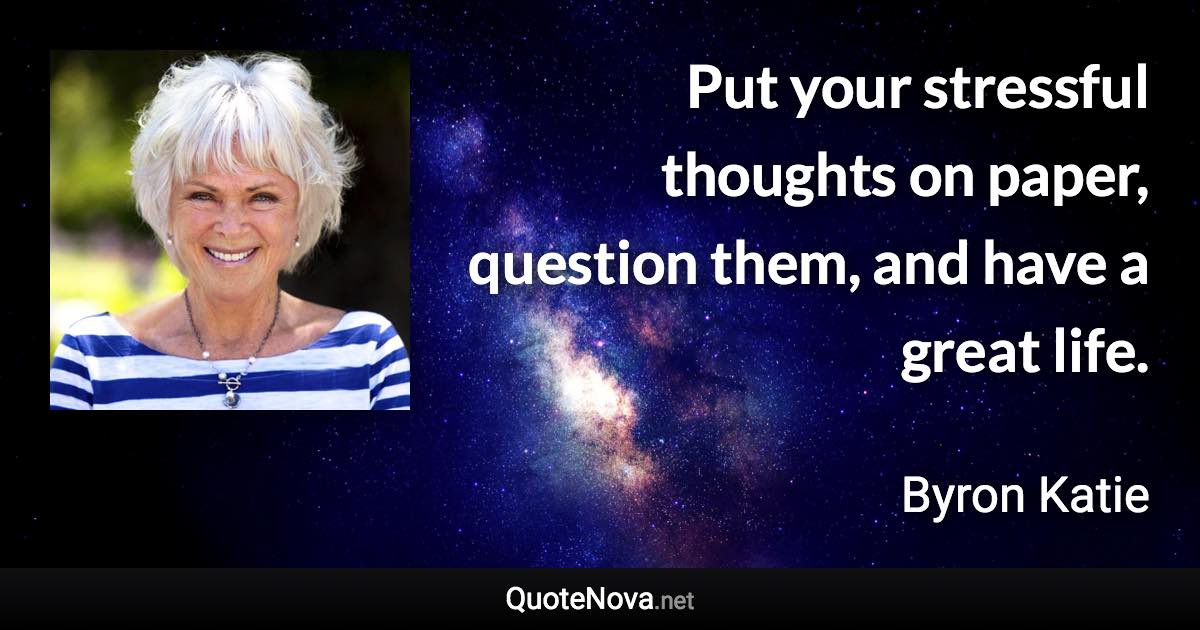 Put your stressful thoughts on paper, question them, and have a great life. - Byron Katie quote