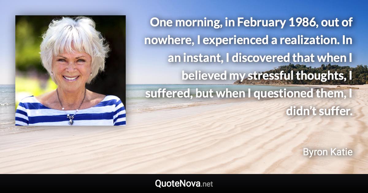 One morning, in February 1986, out of nowhere, I experienced a realization. In an instant, I discovered that when I believed my stressful thoughts, I suffered, but when I questioned them, I didn’t suffer. - Byron Katie quote