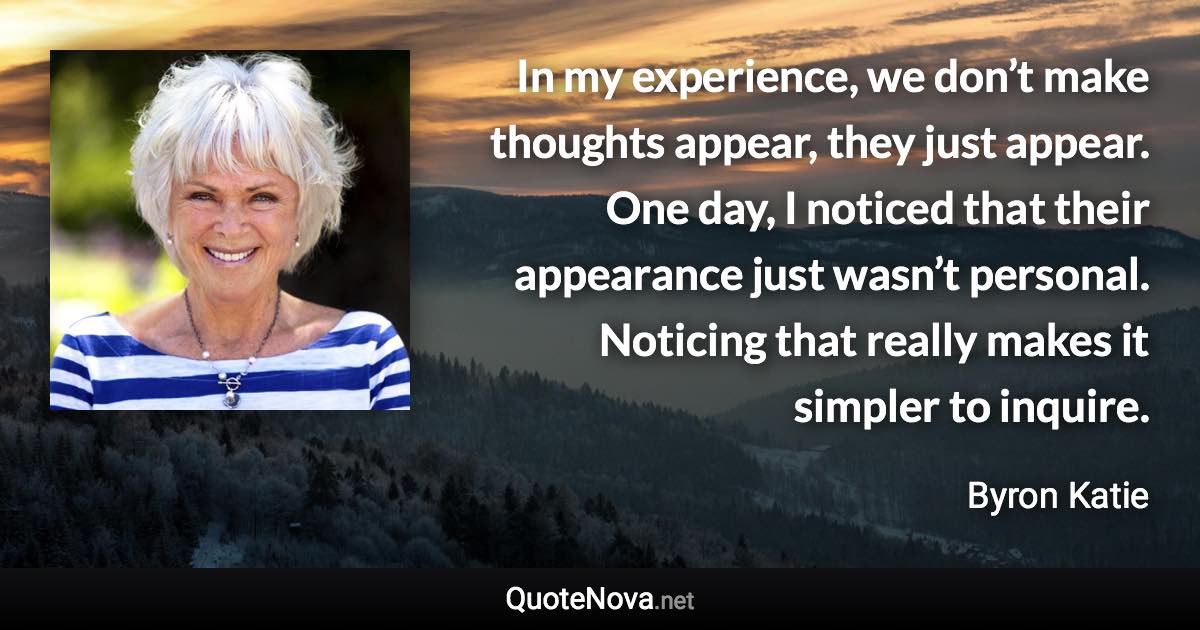 In my experience, we don’t make thoughts appear, they just appear. One day, I noticed that their appearance just wasn’t personal. Noticing that really makes it simpler to inquire. - Byron Katie quote