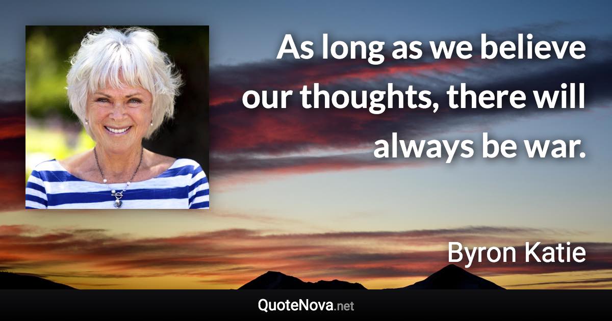 As long as we believe our thoughts, there will always be war. - Byron Katie quote